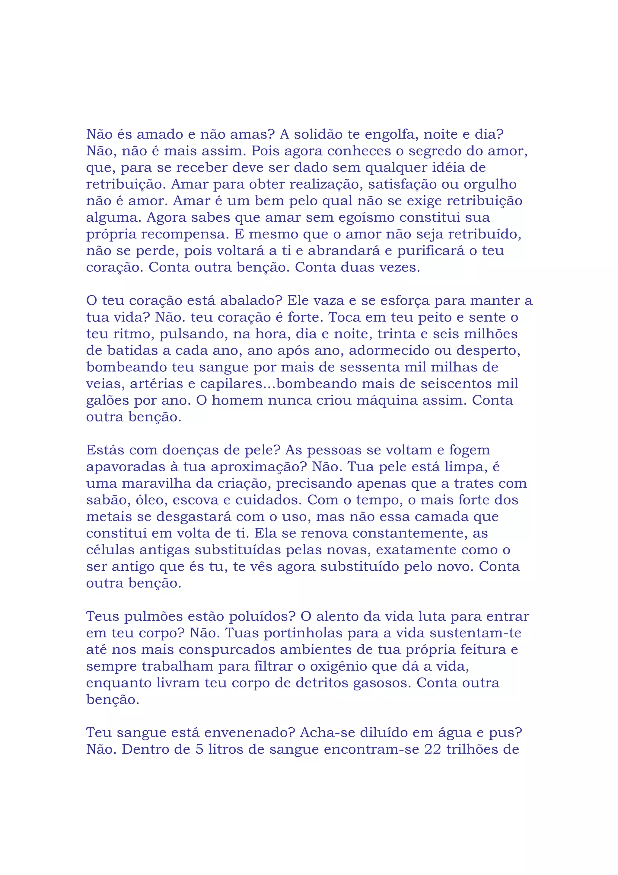 Não és amado e não amas? A solidão te engolfa, noite e dia?
Não, não é mais assim. Pois agora conheces o segredo do amor,
que, para se receber deve ser dado sem qualquer idéia de
retribuição. Amar para obter realização, satisfação ou orgulho
não é amor. Amar é um bem pelo qual não se exige retribuição
alguma. Agora sabes que amar sem egoísmo constitui sua
própria recompensa. E mesmo que o amor não seja retribuído,
não se perde, pois voltará a ti e abrandará e purificará o teu
coração. Conta outra benção. Conta duas vezes.
O teu coração está abalado? Ele vaza e se esforça para manter a
tua vida? Não. teu coração é forte. Toca em teu peito e sente o
teu ritmo, pulsando, na hora, dia e noite, trinta e seis milhões
de batidas a cada ano, ano após ano, adormecido ou desperto,
bombeando teu sangue por mais de sessenta mil milhas de
veias, artérias e capilares...bombeando mais de seiscentos mil
galões por ano. O homem nunca criou máquina assim. Conta
outra benção.
Estás com doenças de pele? As pessoas se voltam e fogem
apavoradas à tua aproximação? Não. Tua pele está limpa, é
uma maravilha da criação, precisando apenas que a trates com
sabão, óleo, escova e cuidados. Com o tempo, o mais forte dos
metais se desgastará com o uso, mas não essa camada que
constituí em volta de ti. Ela se renova constantemente, as
células antigas substituídas pelas novas, exatamente como o
ser antigo que és tu, te vês agora substituído pelo novo. Conta
outra benção.
Teus pulmões estão poluídos? O alento da vida luta para entrar
em teu corpo? Não. Tuas portinholas para a vida sustentam-te
até nos mais conspurcados ambientes de tua própria feitura e
sempre trabalham para filtrar o oxigênio que dá a vida,
enquanto livram teu corpo de detritos gasosos. Conta outra
benção.
Teu sangue está envenenado? Acha-se diluído em água e pus?
Não. Dentro de 5 litros de sangue encontram-se 22 trilhões de
 