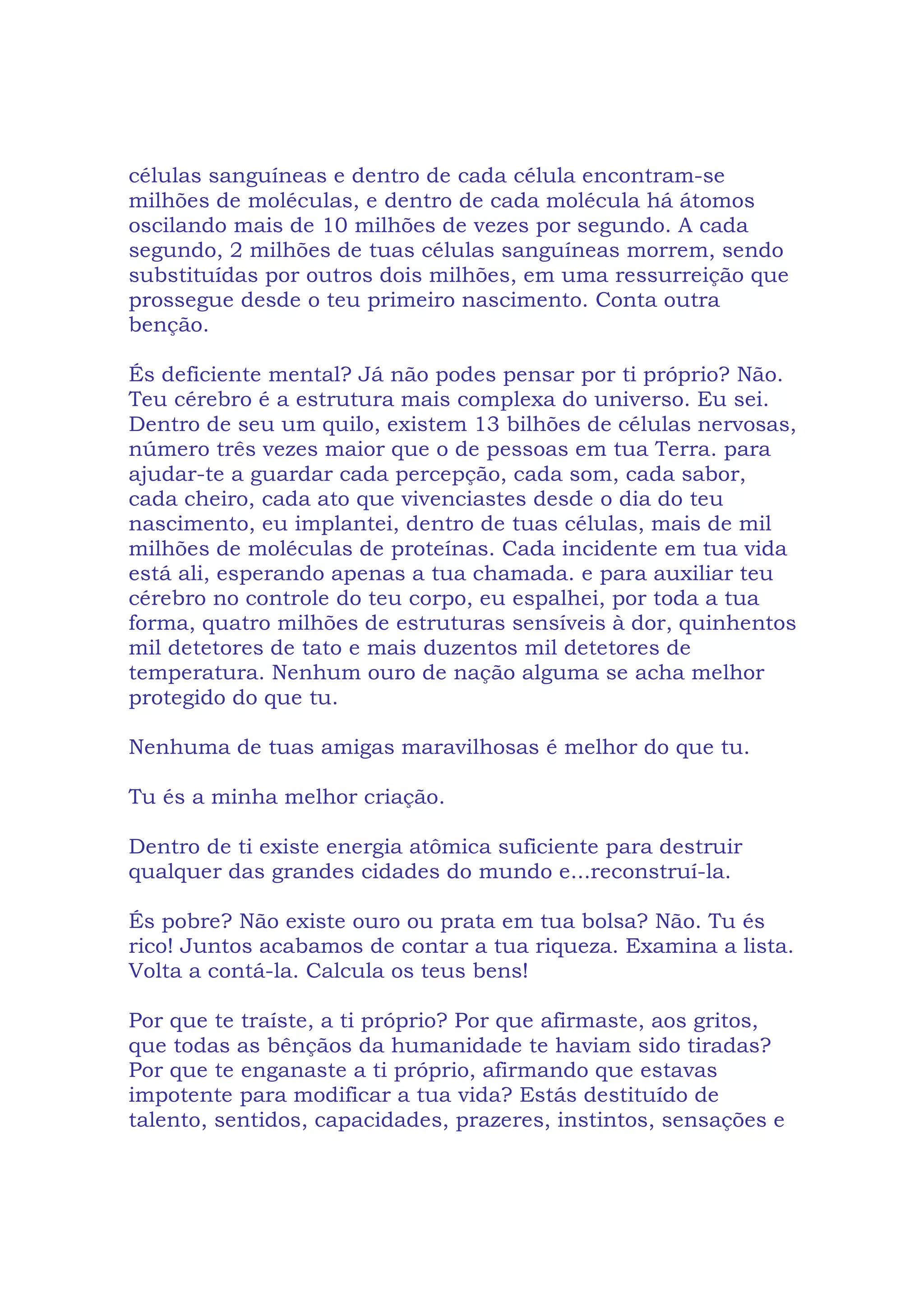 células sanguíneas e dentro de cada célula encontram-se
milhões de moléculas, e dentro de cada molécula há átomos
oscilando mais de 10 milhões de vezes por segundo. A cada
segundo, 2 milhões de tuas células sanguíneas morrem, sendo
substituídas por outros dois milhões, em uma ressurreição que
prossegue desde o teu primeiro nascimento. Conta outra
benção.
És deficiente mental? Já não podes pensar por ti próprio? Não.
Teu cérebro é a estrutura mais complexa do universo. Eu sei.
Dentro de seu um quilo, existem 13 bilhões de células nervosas,
número três vezes maior que o de pessoas em tua Terra. para
ajudar-te a guardar cada percepção, cada som, cada sabor,
cada cheiro, cada ato que vivenciastes desde o dia do teu
nascimento, eu implantei, dentro de tuas células, mais de mil
milhões de moléculas de proteínas. Cada incidente em tua vida
está ali, esperando apenas a tua chamada. e para auxiliar teu
cérebro no controle do teu corpo, eu espalhei, por toda a tua
forma, quatro milhões de estruturas sensíveis à dor, quinhentos
mil detetores de tato e mais duzentos mil detetores de
temperatura. Nenhum ouro de nação alguma se acha melhor
protegido do que tu.
Nenhuma de tuas amigas maravilhosas é melhor do que tu.
Tu és a minha melhor criação.
Dentro de ti existe energia atômica suficiente para destruir
qualquer das grandes cidades do mundo e...reconstruí-la.
És pobre? Não existe ouro ou prata em tua bolsa? Não. Tu és
rico! Juntos acabamos de contar a tua riqueza. Examina a lista.
Volta a contá-la. Calcula os teus bens!
Por que te traíste, a ti próprio? Por que afirmaste, aos gritos,
que todas as bênçãos da humanidade te haviam sido tiradas?
Por que te enganaste a ti próprio, afirmando que estavas
impotente para modificar a tua vida? Estás destituído de
talento, sentidos, capacidades, prazeres, instintos, sensações e
 