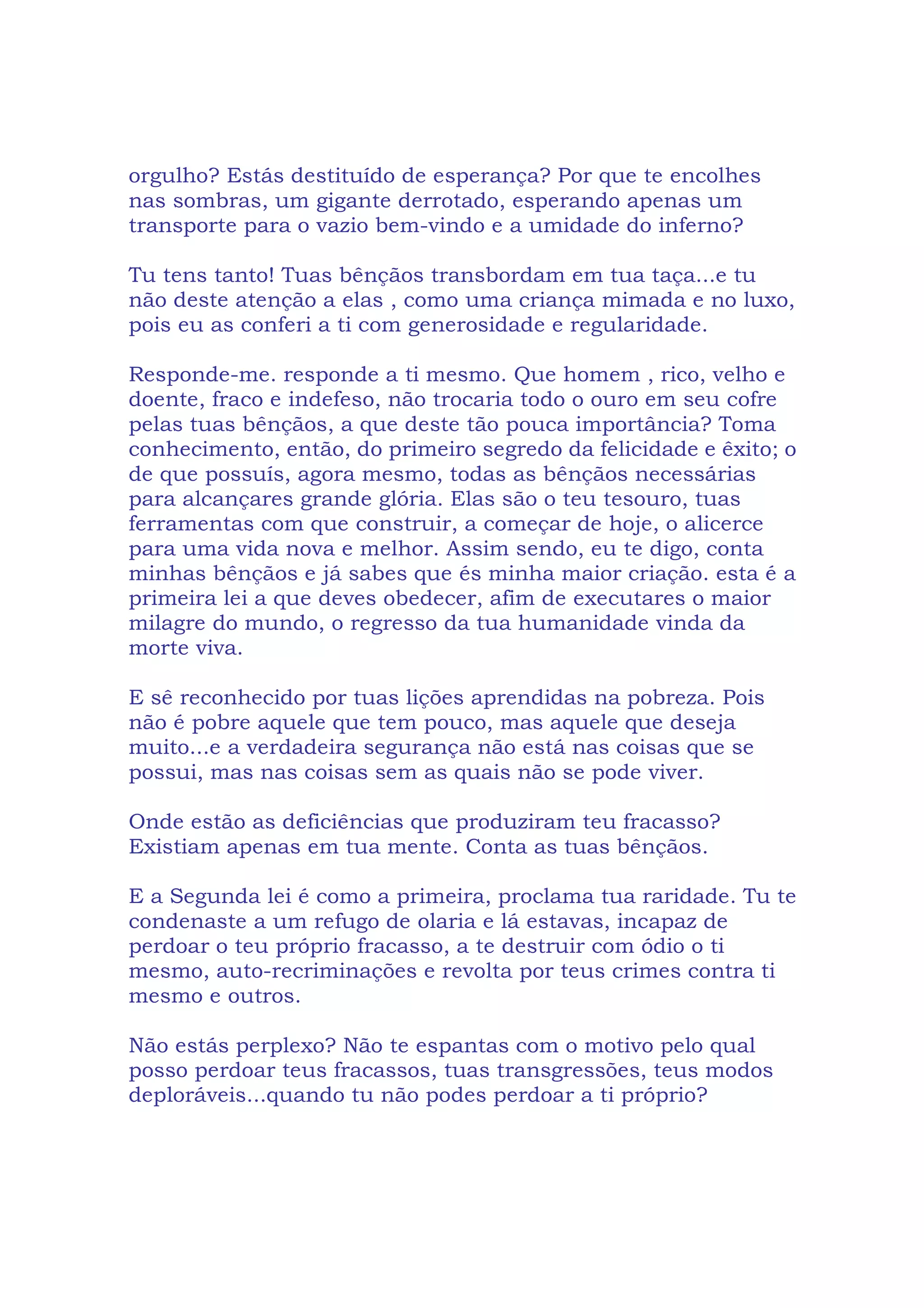 orgulho? Estás destituído de esperança? Por que te encolhes
nas sombras, um gigante derrotado, esperando apenas um
transporte para o vazio bem-vindo e a umidade do inferno?
Tu tens tanto! Tuas bênçãos transbordam em tua taça...e tu
não deste atenção a elas , como uma criança mimada e no luxo,
pois eu as conferi a ti com generosidade e regularidade.
Responde-me. responde a ti mesmo. Que homem , rico, velho e
doente, fraco e indefeso, não trocaria todo o ouro em seu cofre
pelas tuas bênçãos, a que deste tão pouca importância? Toma
conhecimento, então, do primeiro segredo da felicidade e êxito; o
de que possuís, agora mesmo, todas as bênçãos necessárias
para alcançares grande glória. Elas são o teu tesouro, tuas
ferramentas com que construir, a começar de hoje, o alicerce
para uma vida nova e melhor. Assim sendo, eu te digo, conta
minhas bênçãos e já sabes que és minha maior criação. esta é a
primeira lei a que deves obedecer, afim de executares o maior
milagre do mundo, o regresso da tua humanidade vinda da
morte viva.
E sê reconhecido por tuas lições aprendidas na pobreza. Pois
não é pobre aquele que tem pouco, mas aquele que deseja
muito...e a verdadeira segurança não está nas coisas que se
possui, mas nas coisas sem as quais não se pode viver.
Onde estão as deficiências que produziram teu fracasso?
Existiam apenas em tua mente. Conta as tuas bênçãos.
E a Segunda lei é como a primeira, proclama tua raridade. Tu te
condenaste a um refugo de olaria e lá estavas, incapaz de
perdoar o teu próprio fracasso, a te destruir com ódio o ti
mesmo, auto-recriminações e revolta por teus crimes contra ti
mesmo e outros.
Não estás perplexo? Não te espantas com o motivo pelo qual
posso perdoar teus fracassos, tuas transgressões, teus modos
deploráveis...quando tu não podes perdoar a ti próprio?
 