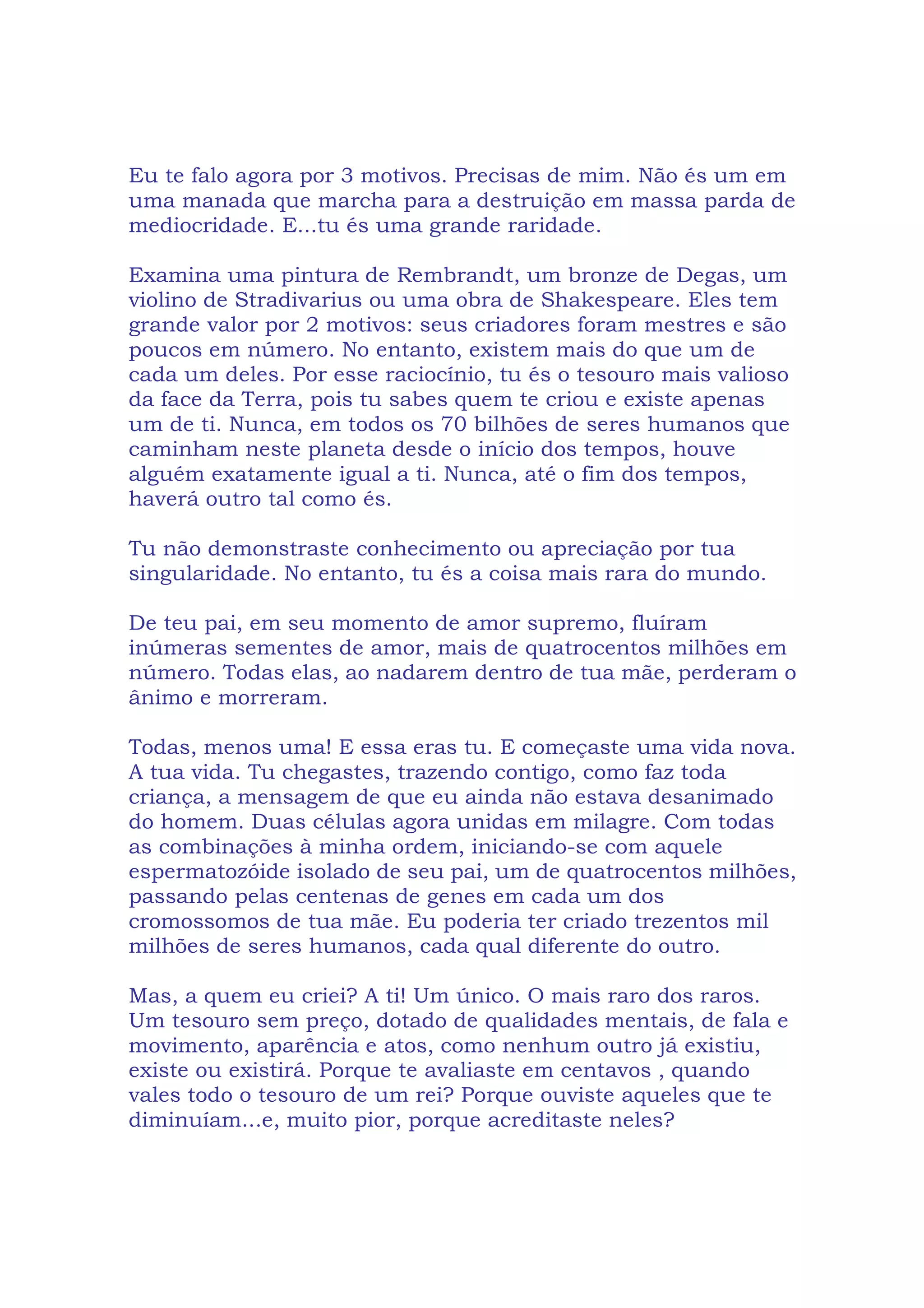 Eu te falo agora por 3 motivos. Precisas de mim. Não és um em
uma manada que marcha para a destruição em massa parda de
mediocridade. E...tu és uma grande raridade.
Examina uma pintura de Rembrandt, um bronze de Degas, um
violino de Stradivarius ou uma obra de Shakespeare. Eles tem
grande valor por 2 motivos: seus criadores foram mestres e são
poucos em número. No entanto, existem mais do que um de
cada um deles. Por esse raciocínio, tu és o tesouro mais valioso
da face da Terra, pois tu sabes quem te criou e existe apenas
um de ti. Nunca, em todos os 70 bilhões de seres humanos que
caminham neste planeta desde o início dos tempos, houve
alguém exatamente igual a ti. Nunca, até o fim dos tempos,
haverá outro tal como és.
Tu não demonstraste conhecimento ou apreciação por tua
singularidade. No entanto, tu és a coisa mais rara do mundo.
De teu pai, em seu momento de amor supremo, fluíram
inúmeras sementes de amor, mais de quatrocentos milhões em
número. Todas elas, ao nadarem dentro de tua mãe, perderam o
ânimo e morreram.
Todas, menos uma! E essa eras tu. E começaste uma vida nova.
A tua vida. Tu chegastes, trazendo contigo, como faz toda
criança, a mensagem de que eu ainda não estava desanimado
do homem. Duas células agora unidas em milagre. Com todas
as combinações à minha ordem, iniciando-se com aquele
espermatozóide isolado de seu pai, um de quatrocentos milhões,
passando pelas centenas de genes em cada um dos
cromossomos de tua mãe. Eu poderia ter criado trezentos mil
milhões de seres humanos, cada qual diferente do outro.
Mas, a quem eu criei? A ti! Um único. O mais raro dos raros.
Um tesouro sem preço, dotado de qualidades mentais, de fala e
movimento, aparência e atos, como nenhum outro já existiu,
existe ou existirá. Porque te avaliaste em centavos , quando
vales todo o tesouro de um rei? Porque ouviste aqueles que te
diminuíam...e, muito pior, porque acreditaste neles?
 