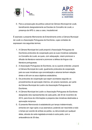 5. Para a prossecução da política cultural da Câmara Municipal de Loulé, 
beneficiando designadamente as Escolas do Concelho de Loulé, a 
presença da APE é, caso a caso, insubstituível. 
É assinado o presente Memorando de Entendimento entre a Câmara Municipal 
de Loulé e a Associação Portuguesa de Escritores, cujas vontades de 
expressam nos seguintes termos: 
1. A Câmara Municipal de Loulé proporá à Associação Portuguesa de 
Escritores protocolos de cooperação para as suas iniciativas sedeadas 
no Concelho de Loulé, as quais, com adequação, visem promover a 
difusão da literatura nacional e promover a defesa da língua e da 
literatura portuguesas. 
2. A Associação Portuguesa de Escritores, se ou quando entender, proporá 
à Câmara Municipal de Loulé, igualmente protocolos de cooperação 
para as suas iniciativas cuja concretização e alcance tenham relação 
direta e útil com os seus objetivos estatutários. 
3. Os protocolos de cooperação que sejam acordados seguirão os 
procedimentos de aprovação internos, em prazos razoáveis, por parte 
da Câmara Municipal de Loulé e da Associação Portuguesa de 
Escritores. 
4. A Câmara Municipal de Loulé e a Associação Portuguesa de Escritores 
designarão dois representantes de cada parte, até 30 de novembro de 
2014, para troca de informações e preparos das iniciativas destinadas a 
aprovação recíproca. 
5. O presente Memorando é estabelecido por tempo indeterminado, 
entrando em vigor após a sua assinatura; podendo ser rescindido a todo 
o tempo por acordo de ambas as partes, ou denunciado por qualquer 
delas, através de carta registada enviada à outra parte, com a 
antecedência de 30 dias. 
2 
 