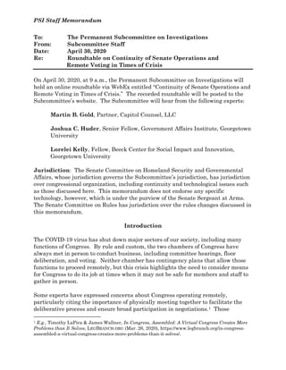 PSI Staff Memorandum
To: The Permanent Subcommittee on Investigations
From: Subcommittee Staff
Date: April 30, 2020
Re: Roundtable on Continuity of Senate Operations and
Remote Voting in Times of Crisis
On April 30, 2020, at 9 a.m., the Permanent Subcommittee on Investigations will
hold an online roundtable via WebEx entitled “Continuity of Senate Operations and
Remote Voting in Times of Crisis.” The recorded roundtable will be posted to the
Subcommittee’s website. The Subcommittee will hear from the following experts:
Martin B. Gold, Partner, Capitol Counsel, LLC
Joshua C. Huder, Senior Fellow, Government Affairs Institute, Georgetown
University
Lorelei Kelly, Fellow, Beeck Center for Social Impact and Innovation,
Georgetown University
Jurisdiction: The Senate Committee on Homeland Security and Governmental
Affairs, whose jurisdiction governs the Subcommittee’s jurisdiction, has jurisdiction
over congressional organization, including continuity and technological issues such
as those discussed here. This memorandum does not endorse any specific
technology, however, which is under the purview of the Senate Sergeant at Arms.
The Senate Committee on Rules has jurisdiction over the rules changes discussed in
this memorandum.
Introduction
The COVID-19 virus has shut down major sectors of our society, including many
functions of Congress. By rule and custom, the two chambers of Congress have
always met in person to conduct business, including committee hearings, floor
deliberation, and voting. Neither chamber has contingency plans that allow those
functions to proceed remotely, but this crisis highlights the need to consider means
for Congress to do its job at times when it may not be safe for members and staff to
gather in person.
Some experts have expressed concerns about Congress operating remotely,
particularly citing the importance of physically meeting together to facilitate the
deliberative process and ensure broad participation in negotiations.1 Those
1 E.g., Timothy LaPira & James Wallner, In Congress, Assembled: A Virtual Congress Creates More
Problems than It Solves, LEGBRANCH.ORG (Mar. 26, 2020), https://www.legbranch.org/in-congress-
assembled-a-virtual-congress-creates-more-problems-than-it-solves/.
 