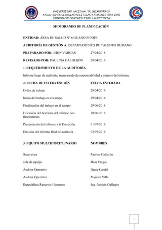 UNIVERSIDAD NACIONAL DE CHIMBORAZO
FACULTAD DE CIENCIAS POLÍTICAS Y ADMINISTRATIVAS
CARRERA DE CONTABILIDAD Y AUDITORÍA
1
MEMORANDO DE PLANIFICACIÓN
ENTIDAD: ÁREA DE SALUD N° 6 GUANO-PENIPE
AUDITORÍA DE GESTIÓN A: DEPARTAMENTO DE TALENTO HUMANO
PREPARADO POR: JHON VARGAS 27/04/2016
REVISADO POR: PAULINA CALDERÓN 28/04/2016
1. REQUERIMIENTO DE LA AUDITORÍA
Informe largo de auditoría, memorando de responsabilidad y síntesis del informe.
2. FECHA DE INTERVENCIÓN FECHA ESTIMADA
Orden de trabajo 28/04/2016
Inicio del trabajo en el campo 29/04/2016
Finalización del trabajo en el campo 29/06/2016
Discusión del borrador del informe con 30/06/2016
funcionarios
Presentación del informe a la Dirección 01/07/2016
Emisión del informe final de auditoría 02/07/2016
3. EQUIPO MULTIDISCIPLINARIO NOMBRES
Supervisor Paulina Calderón
Jefe de equipo Jhon Vargas
Auditor Operativo Grace Carchi
Auditor Operativo Myriam Villa
Especialista Recursos Humanos Ing. Patricia Gallegos
 