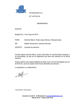 TECNOMUNDO S.A 
NIT: 4521232-45 
Autopista norte 45 B 35 80 Bogotá D.C ecomuebles@service.com 
PBX 427 63 25 – teléfono 863 79 22 
MEMORANDO 
ECM 001 
Bogotá D.C., 5 de mayo de 2014. 
PARA: Señorita María Paola López Monroy, Recepcionista. 
DE: Debbie Paola pinto, Gerente General. 
ASUNTO: Llamado de atención. 
Cordial saludo señorita María, quiero informarle mi inconformidad respecto a su puntualidad, ya que se ha registrado que tiene dos retardos en la última semana. 
Quiero pedirle más responsabilidad de parte suya a la hora de llegada que es de 8:00 am, para así poder evitar futuros llamados de atención. 
Le agradezco su colaboración. 
Transcriptora: Yesica gines. 
 