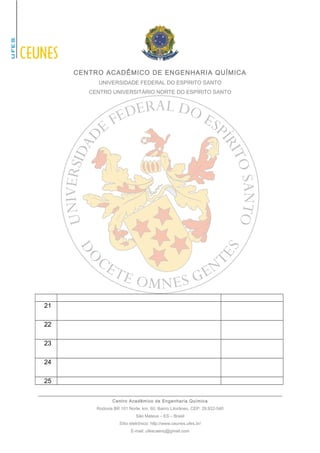 CENTRO ACADÊMICO DE ENGENHARIA QUÍMICA 
UNIVERSIDADE FEDERAL DO ESPÍRITO SANTO 
CENTRO UNIVERSITÁRIO NORTE DO ESPÍRITO SANTO 
21 
22 
23 
24 
25 
Centro Acadêmico de Engenharia Química 
Rodovia BR 101 Norte, km. 60, Bairro Litorâneo, CEP: 29.932-540 
São Mateus – ES – Brasil 
Sítio eletrônico: http://www.ceunes.ufes.br/ 
E-mail: ufescaenq@gmail.com 
 