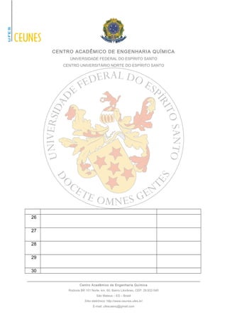 CENTRO ACADÊMICO DE ENGENHARIA QUÍMICA 
UNIVERSIDADE FEDERAL DO ESPÍRITO SANTO 
CENTRO UNIVERSITÁRIO NORTE DO ESPÍRITO SANTO 
26 
27 
28 
29 
30 
Centro Acadêmico de Engenharia Química 
Rodovia BR 101 Norte, km. 60, Bairro Litorâneo, CEP: 29.932-540 
São Mateus – ES – Brasil 
Sítio eletrônico: http://www.ceunes.ufes.br/ 
E-mail: ufescaenq@gmail.com 
 