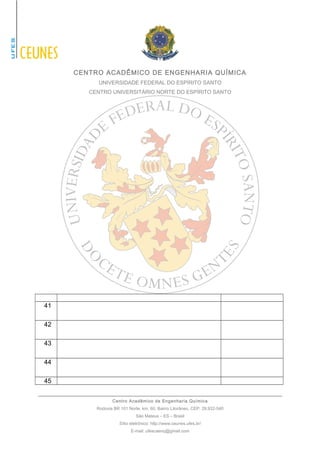 CENTRO ACADÊMICO DE ENGENHARIA QUÍMICA 
UNIVERSIDADE FEDERAL DO ESPÍRITO SANTO 
CENTRO UNIVERSITÁRIO NORTE DO ESPÍRITO SANTO 
41 
42 
43 
44 
45 
Centro Acadêmico de Engenharia Química 
Rodovia BR 101 Norte, km. 60, Bairro Litorâneo, CEP: 29.932-540 
São Mateus – ES – Brasil 
Sítio eletrônico: http://www.ceunes.ufes.br/ 
E-mail: ufescaenq@gmail.com 
 