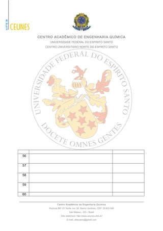 CENTRO ACADÊMICO DE ENGENHARIA QUÍMICA 
UNIVERSIDADE FEDERAL DO ESPÍRITO SANTO 
CENTRO UNIVERSITÁRIO NORTE DO ESPÍRITO SANTO 
56 
57 
58 
59 
60 
Centro Acadêmico de Engenharia Química 
Rodovia BR 101 Norte, km. 60, Bairro Litorâneo, CEP: 29.932-540 
São Mateus – ES – Brasil 
Sítio eletrônico: http://www.ceunes.ufes.br/ 
E-mail: ufescaenq@gmail.com 
 