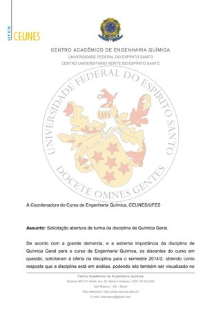 CENTRO ACADÊMICO DE ENGENHARIA QUÍMICA 
UNIVERSIDADE FEDERAL DO ESPÍRITO SANTO 
CENTRO UNIVERSITÁRIO NORTE DO ESPÍRITO SANTO 
À Coordenadora do Curso de Engenharia Química, CEUNES/UFES 
Assunto: Solicitação abertura de turma da disciplina de Química Geral. 
De acordo com a grande demanda, e a extrema importância da disciplina de 
Química Geral para o curso de Engenharia Química, os discentes do curso em 
questão, solicitaram à oferta da disciplina para o semestre 2014/2, obtendo como 
resposta que a disciplina está em análise, podendo isto também ser visualizado no 
Centro Acadêmico de Engenharia Química 
Rodovia BR 101 Norte, km. 60, Bairro Litorâneo, CEP: 29.932-540 
São Mateus – ES – Brasil 
Sítio eletrônico: http://www.ceunes.ufes.br/ 
E-mail: ufescaenq@gmail.com 
 