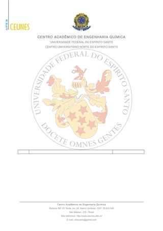 CENTRO ACADÊMICO DE ENGENHARIA QUÍMICA 
UNIVERSIDADE FEDERAL DO ESPÍRITO SANTO 
CENTRO UNIVERSITÁRIO NORTE DO ESPÍRITO SANTO 
Centro Acadêmico de Engenharia Química 
Rodovia BR 101 Norte, km. 60, Bairro Litorâneo, CEP: 29.932-540 
São Mateus – ES – Brasil 
Sítio eletrônico: http://www.ceunes.ufes.br/ 
E-mail: ufescaenq@gmail.com 
