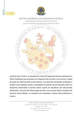 CENTRO ACADÊMICO DE ENGENHARIA QUÍMICA 
UNIVERSIDADE FEDERAL DO ESPÍRITO SANTO 
CENTRO UNIVERSITÁRIO NORTE DO ESPÍRITO SANTO 
portal do aluno. Porém, os discentes do curso de Engenharia Química solicitaram ao 
Centro Acadêmico que buscasse uma resposta mais concreta, uma vez que, a etapa 
de ajuste de matrícula está se aproximando, e os discentes necessitam se planejar e 
resolver suas situações quanto a solicitações de quebras de pré-requisitos, tanto em 
disciplinas relacionadas à Química Geral, quanto em disciplinas não relacionadas 
diretamente, mas que são influenciadas por esta, uma vez que sendo a disciplina de 
Química Geral ofertada, os discentes que necessitam cursá-la dará preferência a 
mesma. 
Centro Acadêmico de Engenharia Química 
Rodovia BR 101 Norte, km. 60, Bairro Litorâneo, CEP: 29.932-540 
São Mateus – ES – Brasil 
Sítio eletrônico: http://www.ceunes.ufes.br/ 
E-mail: ufescaenq@gmail.com 
 