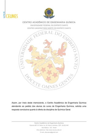 CENTRO ACADÊMICO DE ENGENHARIA QUÍMICA 
UNIVERSIDADE FEDERAL DO ESPÍRITO SANTO 
CENTRO UNIVERSITÁRIO NORTE DO ESPÍRITO SANTO 
Assim, por meio deste memorando, o Centro Acadêmico de Engenharia Química 
atendendo ao pedido dos alunos do curso de Engenharia Química, solicita uma 
resposta conclusiva quanto à oferta da disciplina de Química Geral. 
Centro Acadêmico de Engenharia Química 
Rodovia BR 101 Norte, km. 60, Bairro Litorâneo, CEP: 29.932-540 
São Mateus – ES – Brasil 
Sítio eletrônico: http://www.ceunes.ufes.br/ 
E-mail: ufescaenq@gmail.com 
 