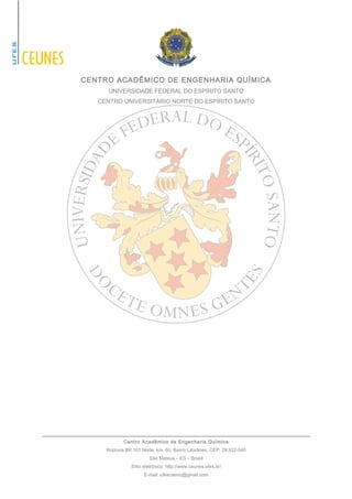 CENTRO ACADÊMICO DE ENGENHARIA QUÍMICA 
UNIVERSIDADE FEDERAL DO ESPÍRITO SANTO 
CENTRO UNIVERSITÁRIO NORTE DO ESPÍRITO SANTO 
Centro Acadêmico de Engenharia Química 
Rodovia BR 101 Norte, km. 60, Bairro Litorâneo, CEP: 29.932-540 
São Mateus – ES – Brasil 
Sítio eletrônico: http://www.ceunes.ufes.br/ 
E-mail: ufescaenq@gmail.com 
 