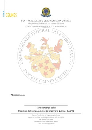 CENTRO ACADÊMICO DE ENGENHARIA QUÍMICA 
UNIVERSIDADE FEDERAL DO ESPÍRITO SANTO 
CENTRO UNIVERSITÁRIO NORTE DO ESPÍRITO SANTO 
Atenciosamente, 
__________________________________________ 
Tainá Mendonça Izoton 
Presidente do Centro Acadêmico de Engenharia Química - CAENQ 
Centro Acadêmico de Engenharia Química 
Rodovia BR 101 Norte, km. 60, Bairro Litorâneo, CEP: 29.932-540 
São Mateus – ES – Brasil 
Sítio eletrônico: http://www.ceunes.ufes.br/ 
E-mail: ufescaenq@gmail.com 
 