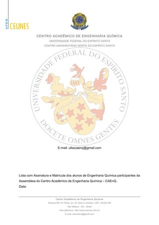 CENTRO ACADÊMICO DE ENGENHARIA QUÍMICA 
UNIVERSIDADE FEDERAL DO ESPÍRITO SANTO 
CENTRO UNIVERSITÁRIO NORTE DO ESPÍRITO SANTO 
E-mail: ufescaenq@gmail.com 
Lista com Assinatura e Matrícula dos alunos de Engenharia Química participantes da 
Assembleia do Centro Acadêmico de Engenharia Química – CAEnQ. 
Data: 
Centro Acadêmico de Engenharia Química 
Rodovia BR 101 Norte, km. 60, Bairro Litorâneo, CEP: 29.932-540 
São Mateus – ES – Brasil 
Sítio eletrônico: http://www.ceunes.ufes.br/ 
E-mail: ufescaenq@gmail.com 
 