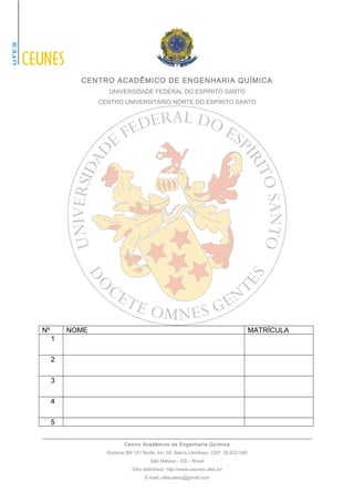CENTRO ACADÊMICO DE ENGENHARIA QUÍMICA 
UNIVERSIDADE FEDERAL DO ESPÍRITO SANTO 
CENTRO UNIVERSITÁRIO NORTE DO ESPÍRITO SANTO 
Nº NOME MATRÍCULA 
1 
2 
3 
4 
5 
Centro Acadêmico de Engenharia Química 
Rodovia BR 101 Norte, km. 60, Bairro Litorâneo, CEP: 29.932-540 
São Mateus – ES – Brasil 
Sítio eletrônico: http://www.ceunes.ufes.br/ 
E-mail: ufescaenq@gmail.com 
 
