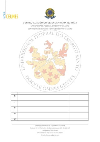 CENTRO ACADÊMICO DE ENGENHARIA QUÍMICA 
UNIVERSIDADE FEDERAL DO ESPÍRITO SANTO 
CENTRO UNIVERSITÁRIO NORTE DO ESPÍRITO SANTO 
6 
7 
8 
9 
10 
Centro Acadêmico de Engenharia Química 
Rodovia BR 101 Norte, km. 60, Bairro Litorâneo, CEP: 29.932-540 
São Mateus – ES – Brasil 
Sítio eletrônico: http://www.ceunes.ufes.br/ 
E-mail: ufescaenq@gmail.com 
 