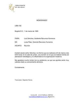 CAMILA MARTIN
NIT: 852-458-45
Carrera 85 13-12 Teléfono: 2587412
CamilaMatinCM@hotmail.com, Bogotá D.C.
MEMORANDO
LMN-100
Bogotá D.C., 1 de marzo de 1995
PARA: Luis Sánchez, Asistente Recursos Humanos
DE: Luisa Páez, Gerenta Recursos Humanos
ASUNTO: Reunión
Cordial saludo señor Sánchez, le informo que se realizara el 8 de marzo a las
9:00 horas en la sala de juntas, una reunión en el que se trataran temas de
planeación estratégica y su efectividad en la organización moderna.
Me agradara mucho contar con su asistencia, se que sus aportes serán muy
valiosos dado su conocimiento del tema.
Cordialmente,
Transcriptor: Alejandro Novoa.
 