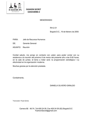 FASHION SECRET
1026558980-2
Carrera 68 46-74, Tel 409 24 09, Fax 409 24 09 (62) Bogotá D.C
FashionSecret@gmail.com
MEMORANDO
RH-2-31
Bogotá D.C., 16 de febrero de 2005
PARA: Jefe de Recursos Humanos
DE: Gerente General
ASUNTO: Reunión
Cordial saludo, me pongo en contacto con usted, para poder contar con su
asistencia a la reunión del próximo 8 de marzo del presente año a las 9:00 horas,
en la sala de juntas; el tema a tratar será: la programación estratégica t su
efectividad en la organización moderna.
Muchas gracias por la atención prestada.
Cordialmente,
DANIELA OLIVERO GIRALDO
Transcriptor: Paula Santos
 