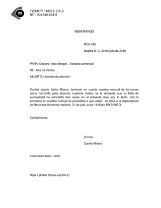 TWENTY THREE S.A.S.
NIT: 604.546.554-5
MEMORANDO
RCH 456
Bogotá D. C. 20 de julio de 2015
PARA: Doctora Alex Morgan, Asesora comercial
DE: Jefe de Ventas
ASUNTO: Llamada de atención
Cordial saludo Señor Rivera, teniendo en cuenta nuestro manual de funciones
como horizonte para alcanzar nuestras metas, se le recuerda que su falta de
puntualidad ha reincidido tres veces en el presente mes, por lo tanto, con lo
acordado en nuestro manual se procederá a que usted, se dirija a la dependencia
de Recursos Humanos mañana, 21 de julio, a las 14:00pm EN PUNTO.
Cordialmente,
(Firma)
Camilo Rivera
Transcriptor: Dana Torres
Hoja 3 (Estilo bloque opción 2)
 