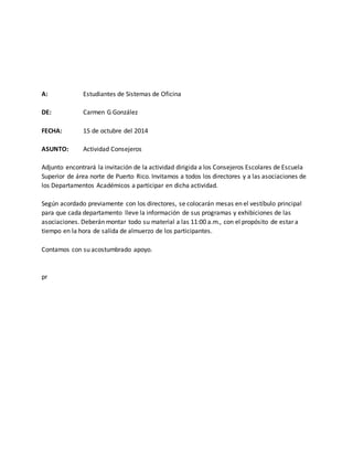 A: Estudiantes de Sistemas de Oficina
DE: Carmen G González
FECHA: 15 de octubre del 2014
ASUNTO: Actividad Consejeros
Adjunto encontrará la invitación de la actividad dirigida a los Consejeros Escolares de Escuela
Superior de área norte de Puerto Rico. Invitamos a todos los directores y a las asociaciones de
los Departamentos Académicos a participar en dicha actividad.
Según acordado previamente con los directores, se colocarán mesas en el vestíbulo principal
para que cada departamento lleve la información de sus programas y exhibiciones de las
asociaciones. Deberán montar todo su material a las 11:00 a.m., con el propósito de estar a
tiempo en la hora de salida de almuerzo de los participantes.
Contamos con su acostumbrado apoyo.
pr