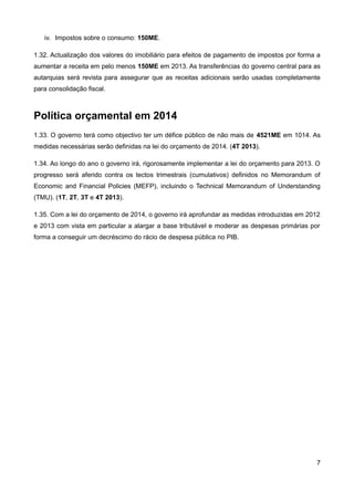 iv. Impostos sobre o consumo: 150ME.

1.32. Actualização dos valores do imobiliário para efeitos de pagamento de impostos por forma a
aumentar a receita em pelo menos 150ME em 2013. As transferências do governo central para as
autarquias será revista para assegurar que as receitas adicionais serão usadas completamente
para consolidação fiscal.



Política orçamental em 2014
1.33. O governo terá como objectivo ter um défice público de não mais de 4521ME em 1014. As
medidas necessárias serão definidas na lei do orçamento de 2014. (4T 2013).

1.34. Ao longo do ano o governo irá, rigorosamente implementar a lei do orçamento para 2013. O
progresso será aferido contra os tectos trimestrais (cumulativos) definidos no Memorandum of
Economic and Financial Policies (MEFP), incluindo o Technical Memorandum of Understanding
(TMU). (1T, 2T, 3T e 4T 2013).

1.35. Com a lei do orçamento de 2014, o governo irá aprofundar as medidas introduzidas em 2012
e 2013 com vista em particular a alargar a base tributável e moderar as despesas primárias por
forma a conseguir um decréscimo do rácio de despesa pública no PIB.




                                                                                             7
 