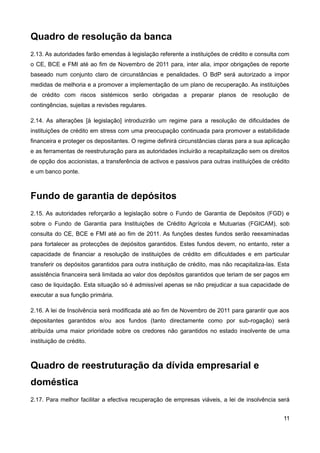 Quadro de resolução da banca
2.13. As autoridades farão emendas à legislação referente a instituições de crédito e consulta com
o CE, BCE e FMI até ao fim de Novembro de 2011 para, inter alia, impor obrigações de reporte
baseado num conjunto claro de circunstâncias e penalidades. O BdP será autorizado a impor
medidas de melhoria e a promover a implementação de um plano de recuperação. As instituições
de crédito com riscos sistémicos serão obrigadas a preparar planos de resolução de
contingências, sujeitas a revisões regulares.

2.14. As alterações [à legislação] introduzirão um regime para a resolução de dificuldades de
instituições de crédito em stress com uma preocupação continuada para promover a estabilidade
financeira e proteger os depositantes. O regime definirá circunstâncias claras para a sua aplicação
e as ferramentas de reestruturação para as autoridades incluirão a recapitalização sem os direitos
de opção dos accionistas, a transferência de activos e passivos para outras instituições de crédito
e um banco ponte.



Fundo de garantia de depósitos
2.15. As autoridades reforçarão a legislação sobre o Fundo de Garantia de Depósitos (FGD) e
sobre o Fundo de Garantia para Instituições de Crédito Agrícola e Mutuarias (FGICAM), sob
consulta do CE, BCE e FMI até ao fim de 2011. As funções destes fundos serão reexaminadas
para fortalecer as protecções de depósitos garantidos. Estes fundos devem, no entanto, reter a
capacidade de financiar a resolução de instituições de crédito em dificuldades e em particular
transferir os depósitos garantidos para outra instituição de crédito, mas não recapitaliza-las. Esta
assistência financeira será limitada ao valor dos depósitos garantidos que teriam de ser pagos em
caso de liquidação. Esta situação só é admissível apenas se não prejudicar a sua capacidade de
executar a sua função primária.

2.16. A lei de Insolvência será modificada até ao fim de Novembro de 2011 para garantir que aos
depositantes garantidos e/ou aos fundos (tanto directamente como por sub-rogação) será
atribuída uma maior prioridade sobre os credores não garantidos no estado insolvente de uma
instituição de crédito.



Quadro de reestruturação da dívida empresarial e
doméstica
2.17. Para melhor facilitar a efectiva recuperação de empresas viáveis, a lei de insolvência será


                                                                                                 11
 