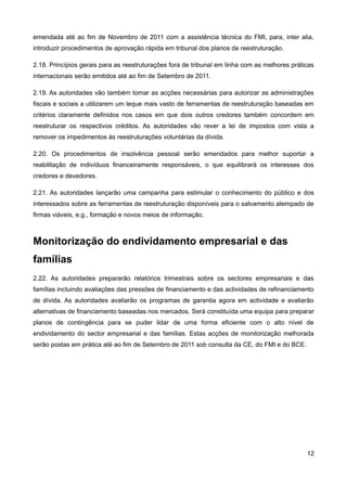emendada até ao fim de Novembro de 2011 com a assistência técnica do FMI, para, inter alia,
introduzir procedimentos de aprovação rápida em tribunal dos planos de reestruturação.

2.18. Princípios gerais para as reestruturações fora de tribunal em linha com as melhores práticas
internacionais serão emitidos até ao fim de Setembro de 2011.

2.19. As autoridades vão também tomar as acções necessárias para autorizar as administrações
fiscais e sociais a utilizarem um leque mais vasto de ferramentas de reestruturação baseadas em
critérios claramente definidos nos casos em que dois outros credores também concordem em
reestruturar os respectivos créditos. As autoridades vão rever a lei de impostos com vista a
remover os impedimentos às reestruturações voluntárias da dívida.

2.20. Os procedimentos de insolvência pessoal serão emendados para melhor suportar a
reabilitação de indivíduos financeiramente responsáveis, o que equilibrará os interesses dos
credores e devedores.

2.21. As autoridades lançarão uma campanha para estimular o conhecimento do público e dos
interessados sobre as ferramentas de reestruturação disponíveis para o salvamento atempado de
firmas viáveis, e.g., formação e novos meios de informação.



Monitorização do endividamento empresarial e das
famílias
2.22. As autoridades prepararão relatórios trimestrais sobre os sectores empresariais e das
famílias incluindo avaliações das pressões de financiamento e das actividades de refinanciamento
de dívida. As autoridades avaliarão os programas de garantia agora em actividade e avaliarão
alternativas de financiamento baseadas nos mercados. Será constituída uma equipa para preparar
planos de contingência para se puder lidar de uma forma eficiente com o alto nível de
endividamento do sector empresarial e das famílias. Estas acções de monitorização melhorada
serão postas em prática até ao fim de Setembro de 2011 sob consulta da CE, do FMI e do BCE.




                                                                                               12
 