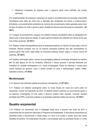 ii. Objectivos trimestrais do balanço para o governo geral como definido nas contas
        nacionais.

3.6. Implementação de quaisquer mudanças às regras e procedimentos de execução orçamental
necessárias para estar em linha com a definição das obrigações em atraso e compromissos.
Entretanto, os procedimentos existentes de controlo de compromissos serão aplicados para todos
os tipos de gastos em todo o governo geral. Assistência técnica será fornecida se necessário. (4T
2011)

3.7. A seguir ao levantamento, preparar um relatório mensal consolidado sobre as obrigações em
atraso para o sector geral do estado. O sector geral do estado será definido da mesma forma que
nas contas nacionais. (3T 2011)

3.8. Publicar contas trimestralmente para as empresas públicas no máximo 45 dias após o fim do
trimestre. Deverá começar com as 30 maiores emrpesas públicas que são consolidadas no
governo geral mas como regra todas as empresas públicas devem seguir a mesma norma de
reporting. (4T 2011)

3.9. Publicar informação sobre: número de empregados públicos numa base trimestral (no máximo
até 30 dias depois do fim do trimestre); Efectivos e fluxos durante o período relevante por
ministério ou unidade empregadora (i.e. novas contratações, fluxos de reformas e saídas para
outros serviços do governo, para o sector privado ou para o desemprego); salário médio,
subsídios e bónus. (1T 2012)


Monitorização
3.10. Aprovar uma definição padrão de passivos contingentes. [?] (2T 2011)

3.11. Publicar um relatório abrangente sobre os riscos fiscais em cada ano como parte do
orçamento, a partir do orçamento de 2012. O relatório deverá sublinhar os riscos fiscais gerais e
os passivos contingentes [?] aos quais o governo poderá estar exposto, incluindo aqueles
resultado das PPPs, empresas públicas e as garantias explícitas dadas aos bancos. (3T 2011)



Quadro orçamental
3.12. Publicar um documento com a estratégia fiscal para o governo até Julho de 2011 e
anualmente dai em diante em Abril para o Programa de Estabilidade. O documento especificará as
previsões fiscais e económicas a médio prazo a 4 anos e os custos a quatro anos das novas
decisões de política. Os orçamentos incluirão a reconciliação para as previsões fiscais a 4 anos


                                                                                              14
 