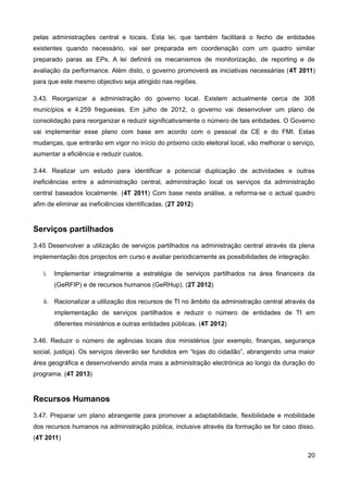 pelas administrações central e locais. Esta lei, que também facilitará o fecho de entidades
existentes quando necessário, vai ser preparada em coordenação com um quadro similar
preparado paras as EPs. A lei definirá os mecanismos de monitorização, de reporting e de
avaliação da performance. Além disto, o governo promoverá as iniciativas necessárias (4T 2011)
para que este mesmo objectivo seja atingido nas regiões.

3.43. Reorganizar a administração do governo local. Existem actualmente cerca de 308
municípios e 4.259 freguesias. Em julho de 2012, o governo vai desenvolver um plano de
consolidação para reorganizar e reduzir significativamente o número de tais entidades. O Governo
vai implementar esse plano com base em acordo com o pessoal da CE e do FMI. Estas
mudanças, que entrarão em vigor no início do próximo ciclo eleitoral local, vão melhorar o serviço,
aumentar a eficiência e reduzir custos.

3.44. Realizar um estudo para identificar a potencial duplicação de actividades e outras
ineficiências entre a administração central, administração local os serviços da administração
central baseados localmente. (4T 2011) Com base nesta análise, a reforma-se o actual quadro
afim de eliminar as ineficiências identificadas. (2T 2012)


Serviços partilhados
3.45 Desenvolver a utilização de serviços partilhados na administração central através da plena
implementação dos projectos em curso e avaliar periodicamente as possibilidades de integração:

   i.   Implementar integralmente a estratégia de serviços partilhados na área financeira da
        (GeRFIP) e de recursos humanos (GeRHup). (2T 2012)

   ii. Racionalizar a utilização dos recursos de TI no âmbito da administração central através da
        implementação de serviços partilhados e reduzir o número de entidades de TI em
        diferentes ministérios e outras entidades públicas. (4T 2012)

3.46. Reduzir o número de agências locais dos ministérios (por exemplo, finanças, segurança
social, justiça). Os serviços deverão ser fundidos em “lojas do cidadão”, abrangendo uma maior
área geográfica e desenvolvendo ainda mais a administração electrónica ao longo da duração do
programa. (4T 2013)


Recursos Humanos
3.47. Preparar um plano abrangente para promover a adaptabilidade, flexibilidade e mobilidade
dos recursos humanos na administração pública, inclusive através da formação se for caso disso.
(4T 2011)

                                                                                                20
 