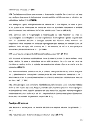 administração em saúde. (4T 2011)

3.74. Estabelecer um sistema para comparar o desempenho hospitalar (benchmarking) com base
num conjunto abrangente de indicadores e produzir relatórios periódicos anuais, o primeiro a ser
publicado ao final de 2012. (1T 2012)

3.75. Assegurar a plena interoperabilidade de sistemas de TI nos hospitais, de modo a que a
ACSS possa reunir informações em tempo real sobre as actividades hospitalares e elaborar
relatórios mensais para o Ministério da Saúde e Ministério das Finanças. (1T 2012)

3.76. Continuar com a reorganização e racionalização da rede hospitalar por meio da
especialização e concentração de serviços hospitalares e de emergência e gestão conjunta (com
base no Decreto-Lei 30/2011) e operação conjunta dos hospitais. Estas melhorias vão
proporcionar cortes adicionais nos custos de exploração em pelo menos 5 por cento em 2013. Um
detalhado plano de acção será publicado até 30 de Novembro de 2012 e a sua aplicação é
finalizada no primeiro trimestre de 2013. (2T 2012)

3.77. Mover alguns serviços ambulatórios dos hospitais para as USF. (2T 2012)

3.78. Actualizar anualmente o inventário de todos os médicos activos por especialidade, idade,
região, centros de saúde e hospitalares, sector públicos privado de modo a se ser capaz de
identificar os médicos activos e projectar as necessidades actuais e futuras em cada uma das
categorias. (3T 2011)

3.79. Preparar relatórios periódicos anuais, o primeiro a ser publicado até ao final de Março de
2012, apresentando os planos para a distribuição de recursos humanos no período até 2014. O
relatório especificará os planos para transferir funcionários qualificados e funcionários de apoio no
âmbito do SNS. (3T 2011)

3.80. Introduzir regras para aumentar a mobilidade dos profissionais de saúde (incluindo médicos)
dentro e entre regiões de saúde. Adoptar para todos os funcionários (incluindo médicos) regimes
de tempo flexível, com o objectivo de reduzir em pelo menos 10% os gastos na compensação de
horas extras em 2012 e outros 10% em 2013. Implementar um controlo mais rigoroso dos horários
de trabalho e actividades do pessoal no hospital. (1T 2012)


Serviços Cruzados
3.81. Finalizar a instalação de um sistema electrónico de registos médicos dos pacientes. (2T
2012)

3.82. Reduzir os custos de transporte de pacientes num terço. (3T 2011)


                                                                                                  25
 