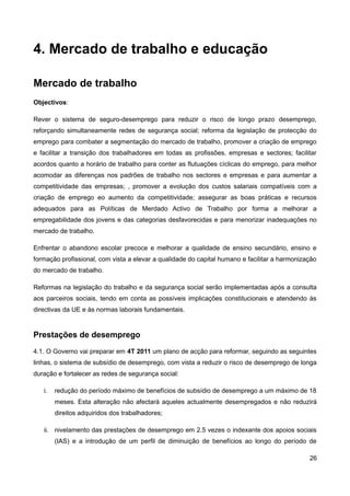 4. Mercado de trabalho e educação

Mercado de trabalho
Objectivos:

Rever o sistema de seguro-desemprego para reduzir o risco de longo prazo desemprego,
reforçando simultaneamente redes de segurança social; reforma da legislação de protecção do
emprego para combater a segmentação do mercado de trabalho, promover a criação de emprego
e facilitar a transição dos trabalhadores em todas as profissões, empresas e sectores; facilitar
acordos quanto a horário de trabalho para conter as flutuações cíclicas do emprego, para melhor
acomodar as diferenças nos padrões de trabalho nos sectores e empresas e para aumentar a
competitividade das empresas; , promover a evolução dos custos salariais compatíveis com a
criação de emprego eo aumento da competitividade; assegurar as boas práticas e recursos
adequados para as Políticas de Merdado Activo de Trabalho por forma a melhorar a
empregabilidade dos jovens e das categorias desfavorecidas e para menorizar inadequações no
mercado de trabalho.

Enfrentar o abandono escolar precoce e melhorar a qualidade de ensino secundário, ensino e
formação profissional, com vista a elevar a qualidade do capital humano e facilitar a harmonização
do mercado de trabalho.

Reformas na legislação do trabalho e da segurança social serão implementadas após a consulta
aos parceiros sociais, tendo em conta as possíveis implicações constitucionais e atendendo às
directivas da UE e às normas laborais fundamentais.


Prestações de desemprego
4.1. O Governo vai preparar em 4T 2011 um plano de acção para reformar, seguindo as seguintes
linhas, o sistema de subsídio de desemprego, com vista a reduzir o risco de desemprego de longa
duração e fortalecer as redes de segurança social:

   i.   redução do período máximo de benefícios de subsídio de desemprego a um máximo de 18
        meses. Esta alteração não afectará aqueles actualmente desempregados e não reduzirá
        direitos adquiridos dos trabalhadores;

   ii. nivelamento das prestações de desemprego em 2.5 vezes o indexante dos apoios sociais
        (IAS) e a introdução de um perfil de diminuição de benefícios ao longo do período de

                                                                                               26
 