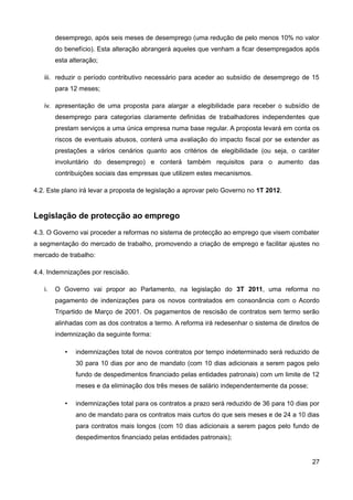 desemprego, após seis meses de desemprego (uma redução de pelo menos 10% no valor
        do benefício). Esta alteração abrangerá aqueles que venham a ficar desempregados após
        esta alteração;

   iii. reduzir o período contributivo necessário para aceder ao subsídio de desemprego de 15
        para 12 meses;

   iv. apresentação de uma proposta para alargar a elegibilidade para receber o subsídio de
        desemprego para categorias claramente definidas de trabalhadores independentes que
        prestam serviços a uma única empresa numa base regular. A proposta levará em conta os
        riscos de eventuais abusos, conterá uma avaliação do impacto fiscal por se extender as
        prestações a vários cenários quanto aos critérios de elegibilidade (ou seja, o caráter
        involuntário do desemprego) e conterá também requisitos para o aumento das
        contribuições sociais das empresas que utilizem estes mecanismos.

4.2. Este plano irá levar a proposta de legislação a aprovar pelo Governo no 1T 2012.


Legislação de protecção ao emprego
4.3. O Governo vai proceder a reformas no sistema de protecção ao emprego que visem combater
a segmentação do mercado de trabalho, promovendo a criação de emprego e facilitar ajustes no
mercado de trabalho:

4.4. Indemnizações por rescisão.

   i.   O Governo vai propor ao Parlamento, na legislação do 3T 2011, uma reforma no
        pagamento de indenizações para os novos contratados em consonância com o Acordo
        Tripartido de Março de 2001. Os pagamentos de rescisão de contratos sem termo serão
        alinhadas com as dos contratos a termo. A reforma irá redesenhar o sistema de direitos de
        indemnização da seguinte forma:

           •   indemnizações total de novos contratos por tempo indeterminado será reduzido de
               30 para 10 dias por ano de mandato (com 10 dias adicionais a serem pagos pelo
               fundo de despedimentos financiado pelas entidades patronais) com um limite de 12
               meses e da eliminação dos três meses de salário independentemente da posse;

           •   indemnizações total para os contratos a prazo será reduzido de 36 para 10 dias por
               ano de mandato para os contratos mais curtos do que seis meses e de 24 a 10 dias
               para contratos mais longos (com 10 dias adicionais a serem pagos pelo fundo de
               despedimentos financiado pelas entidades patronais);


                                                                                              27
 