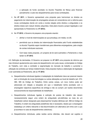 •   a aplicação do fundo acordado no Acordo Tripartido de Março para financiar
              parcialmente o custo dos despedimentos para novas contratações.

   ii. No 4T 2011, o Governo apresentará uma proposta para harmonizar os direitos ao
       pagamento de indemnização de empregados actuais em consonância com a reforma para
       novas contratações (tendo em conta a revista relação entre direitos e antiguidade e os
       direitos totais) sem reduzir direitos adquiridos. Este plano levará a propor legislação a ser
       apresentada no Parlamento no (1T 2012).

   iii. No 1T 2012, o Governo irá preparar uma proposta visando:

          •   alinhar o nível de indemnizações ao que prevaleça, em média, na UE;

          •   permitindo que os direitos de indemnização financiados pelo Fundo estabelecidas
              no Acordo Tripartido sejam transferíveis para diferentes empregadores, pela criação
              de contas individuais nacionais.

          •   Com base nesta proposta, um projecto de lei será submetido o Parlamento o mais
              tardar no 3T 2012.

4.5. Definição de demissões. O Governo vai preparar no 4T 2011 uma proposta de reforma que
vise introduzir ajustamentos aos casos de despedimento com justa causa, contemplada no Código
do Trabalho, com vista a combater a segmentação do mercado de trabalho e aumentar a
utilização de contratos por tempo indeterminado. Esta proposta implica a elaboração de legislação
a ser submetida ao Parlamento, até ao 1T 2012.

   iv. Despedimentos individuais ligadas à inadaptação do trabalhador deve ser possível mesmo
       sem a introdução de novas tecnologias ou outras alterações ao local de trabalho (art. 373-
       380, 385 do Código do Trabalho). Entre outras coisas, um novo motivo pode ser
       adicionado em relação a situações em que o trabalhador tenha acordado com o
       empregador objectivos específicos de entrega e não os cumprir, por razões decorrentes
       exclusivamente da responsabilidade do trabalhador;

   v. Despedimentos individuais ligadas à extinção de postos de trabalho não devem
       necessariamente seguir uma ordem de antiguidade pré-definidas se mais de um
       trabalhador estiver designado para desempenhar funções idênticas (art. 368 do Código do
       Trabalho). A ordem de antiguidade predefinida não é necessária, desde que o empregador
       estabeleça um critério relevante e não-discriminatório em alternativa (em linha com o que
       já acontece no caso de despedimentos colectivos);

   vi. Despedimentos individuais, pelas razões acima referidas, não devem ser sujeitos à


                                                                                                 28
 