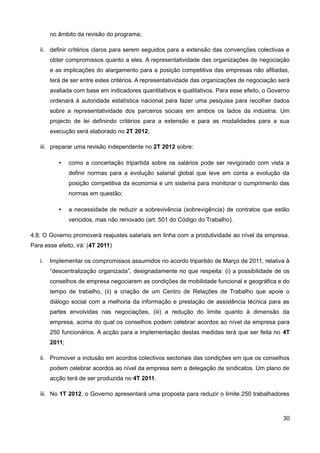 no âmbito da revisão do programa;

   ii. definir critérios claros para serem seguidos para a extensão das convenções colectivas e
        obter compromissos quanto a eles. A representatividade das organizações de negociação
        e as implicações do alargamento para a posição competitiva das empresas não afiliadas,
        terá de ser entre estes critérios. A representatividade das organizações de negociação será
        avaliada com base em indicadores quantitativos e qualitativos. Para esse efeito, o Governo
        ordenará à autoridade estatística nacional para fazer uma pesquisa para recolher dados
        sobre a representatividade dos parceiros sociais em ambos os lados da indústria. Um
        projecto de lei definindo critérios para a extensão e para as modalidades para a sua
        execução será elaborado no 2T 2012;

   iii. preparar uma revisão independente no 2T 2012 sobre:

           •    como a concertação tripartida sobre os salários pode ser revigorado com vista a
                definir normas para a evolução salarial global que leve em conta a evolução da
                posição competitiva da economia e um sistema para monitorar o cumprimento das
                normas em questão;

           •    a necessidade de reduzir a sobrevivência (sobrevigência) de contratos que estão
                vencidos, mas não renovado (art. 501 do Código do Trabalho).

4.8. O Governo promoverá reajustes salariais em linha com a produtividade ao nível da empresa.
Para esse efeito, irá: (4T 2011)

   i.   Implementar os compromissos assumidos no acordo tripartido de Março de 2011, relativa à
        “descentralização organizada”, designadamente no que respeita: (i) a possibilidade de os
        conselhos de empresa negociarem as condições de mobilidade funcional e geográfica e do
        tempo de trabalho, (ii) a criação de um Centro de Relações de Trabalho que apoie o
        diálogo social com a melhoria da informação e prestação de assistência técnica para as
        partes envolvidas nas negociações, (iii) a redução do limite quanto à dimensão da
        empresa, acima do qual os conselhos podem celebrar acordos ao nível da empresa para
        250 funcionários. A acção para a implementação destas medidas terá que ser feita no 4T
        2011;

   ii. Promover a inclusão em acordos colectivos sectoriais das condições em que os conselhos
        podem celebrar acordos ao nível da empresa sem a delegação de sindicatos. Um plano de
        acção terá de ser produzida no 4T 2011.

   iii. No 1T 2012, o Governo apresentará uma proposta para reduzir o limite 250 trabalhadores



                                                                                                30
 