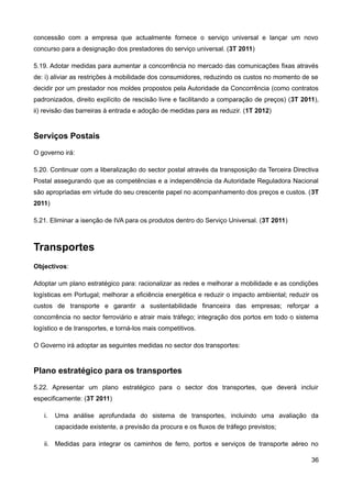 concessão com a empresa que actualmente fornece o serviço universal e lançar um novo
concurso para a designação dos prestadores do serviço universal. (3T 2011)

5.19. Adotar medidas para aumentar a concorrência no mercado das comunicações fixas através
de: i) aliviar as restrições à mobilidade dos consumidores, reduzindo os custos no momento de se
decidir por um prestador nos moldes propostos pela Autoridade da Concorrência (como contratos
padronizados, direito explícito de rescisão livre e facilitando a comparação de preços) (3T 2011),
ii) revisão das barreiras à entrada e adoção de medidas para as reduzir. (1T 2012)


Serviços Postais
O governo irá:

5.20. Continuar com a liberalização do sector postal através da transposição da Terceira Directiva
Postal assegurando que as competências e a independência da Autoridade Reguladora Nacional
são apropriadas em virtude do seu crescente papel no acompanhamento dos preços e custos. (3T
2011)

5.21. Eliminar a isenção de IVA para os produtos dentro do Serviço Universal. (3T 2011)



Transportes
Objectivos:

Adoptar um plano estratégico para: racionalizar as redes e melhorar a mobilidade e as condições
logísticas em Portugal; melhorar a eficiência energética e reduzir o impacto ambiental; reduzir os
custos de transporte e garantir a sustentabilidade financeira das empresas; reforçar a
concorrência no sector ferroviário e atrair mais tráfego; integração dos portos em todo o sistema
logístico e de transportes, e torná-los mais competitivos.

O Governo irá adoptar as seguintes medidas no sector dos transportes:


Plano estratégico para os transportes
5.22. Apresentar um plano estratégico para o sector dos transportes, que deverá incluir
especificamente: (3T 2011)

   i.   Uma análise aprofundada do sistema de transportes, incluindo uma avaliação da
        capacidade existente, a previsão da procura e os fluxos de tráfego previstos;

   ii. Medidas para integrar os caminhos de ferro, portos e serviços de transporte aéreo no

                                                                                               36
 