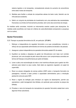 sistema logístico e de transportes, nomeadamente através do aumento da concorrência
        entre estes modos de transporte;

   iii. Medidas para facilitar a entrada de companhias aéreas de baixo custo, fazendo uso da
        infra-estrutura existente;

   iv. Definir um conjunto de prioridades de investimento com uma estimativa das necessidades
        financeiras e as fontes de financiamento previstas, bem como das economias de energia.

As medidas serão concretas, incluindo os instrumentos exactos usados para alcançá-las. As
medidas serão escolhidos com base em critérios de custo-efectividade (comparando a poupança
com os custos).


Sector Ferroviário
5.23. Transpor os pacotes ferroviários da UE, em particular: (3T 2011)

   i.   Reforçar a independência do regulador ferroviário e as suas competências, incluindo o
        reforço da sua capacidade administrativa em termos de poderes de decisão e de pessoal;

   ii. Assegurar a plena independência da operadora ferroviária estatal CP, do estado;

   iii. Equilibrar as receitas e despesas do gestor da infra-estrutura com base num contrato
        plurianual, com uma duração de pelo menos três anos e com compromissos concretos em
        termos de finanças e de performance por parte do Estado;

   iv. Levar a cabo uma racionalização da rede e criar incentivos eficazes para o gestor da infra-
        estrutura para reduzir os seus custos. Será dado ao organismo regulador um papel de
        supervisão;

   v. Rever as actuais obrigações de serviço público (OSP) sobre o transporte ferroviário de
        passageiros, incluindo a base jurídica e capacidade administrativa para a introdução
        gradual do concurso para OSP;

   vi. Rever o regime de tarifação para introduzir um regime de desempenho, permitir aos
        operadores o yield management dos bilhetes, em particular para aumentar os preços dos
        bilhetes;

   vii. Privatizar o ramo de transporte de mercadorias do operador ferroviário estatal bem como
        algumas linhas suburbanas.




                                                                                               37
 