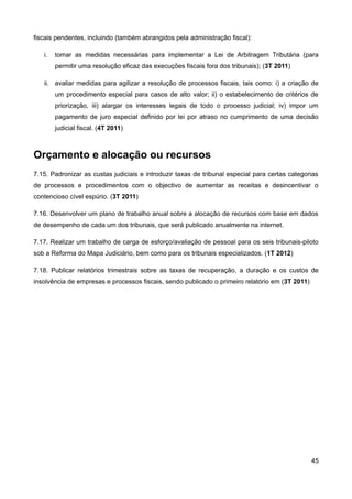 fiscais pendentes, incluindo (também abrangidos pela administração fiscal):

   i.   tomar as medidas necessárias para implementar a Lei de Arbitragem Tributária (para
        permitir uma resolução eficaz das execuções fiscais fora dos tribunais); (3T 2011)

   ii. avaliar medidas para agilizar a resolução de processos fiscais, tais como: i) a criação de
        um procedimento especial para casos de alto valor; ii) o estabelecimento de critérios de
        priorização, iii) alargar os interesses legais de todo o processo judicial; iv) impor um
        pagamento de juro especial definido por lei por atraso no cumprimento de uma decisão
        judicial fiscal. (4T 2011)



Orçamento e alocação ou recursos
7.15. Padronizar as custas judiciais e introduzir taxas de tribunal especial para certas categorias
de processos e procedimentos com o objectivo de aumentar as receitas e desincentivar o
contencioso cível espúrio. (3T 2011)

7.16. Desenvolver um plano de trabalho anual sobre a alocação de recursos com base em dados
de desempenho de cada um dos tribunais, que será publicado anualmente na internet.

7.17. Realizar um trabalho de carga de esforço/avaliação de pessoal para os seis tribunais-piloto
sob a Reforma do Mapa Judiciário, bem como para os tribunais especializados. (1T 2012)

7.18. Publicar relatórios trimestrais sobre as taxas de recuperação, a duração e os custos de
insolvência de empresas e processos fiscais, sendo publicado o primeiro relatório em (3T 2011)




                                                                                                 45
 