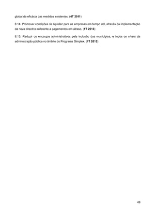 global da eficácia das medidas existentes. (4T 2011)

8.14. Promover condições de liquidez para as empresas em tempo útil, através da implementação
da nova directiva referente a pagamentos em atraso. (1T 2013)

8.15. Reduzir os encargos administrativos pela inclusão dos municípios, e todos os níveis da
administração pública no âmbito do Programa Simplex. (1T 2013)




                                                                                          49
 