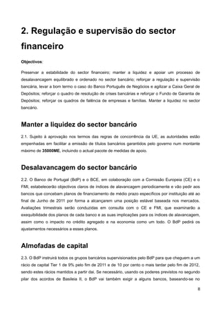 2. Regulação e supervisão do sector
financeiro
Objectivos:

Preservar a estabilidade do sector financeiro; manter a liquidez e apoiar um processo de
desalavancagem equilibrado e ordenado no sector bancário; reforçar a regulação e supervisão
bancária, levar a bom termo o caso do Banco Português de Negócios e agilizar a Caixa Geral de
Depósitos; reforçar o quadro de resolução de crises bancárias e reforçar o Fundo de Garantia de
Depósitos; reforçar os quadros de falência de empresas e famílias. Manter a liquidez no sector
bancário.



Manter a liquidez do sector bancário
2.1. Sujeito à aprovação nos termos das regras de concorrência da UE, as autoridades estão
empenhadas em facilitar a emissão de títulos bancários garantidos pelo governo num montante
máximo de 35000ME, incluindo o actual pacote de medidas de apoio.



Desalavancagem do sector bancário
2.2. O Banco de Portugal (BdP) e o BCE, em colaboração com a Comissão Europeia (CE) e o
FMI, estabelecerão objectivos claros de índices de alavancagem periodicamente e vão pedir aos
bancos que concebam planos de financiamento de médio prazo específicos por instituição até ao
final de Junho de 2011 por forma a alcançarem uma posição estável baseada nos mercados.
Avaliações trimestrais serão conduzidas em consulta com o CE e FMI, que examinarão a
exequibilidade dos planos de cada banco e as suas implicações para os índices de alavancagem,
assim como o impacto no crédito agregado e na economia como um todo. O BdP pedirá os
ajustamentos necessários a esses planos.



Almofadas de capital
2.3. O BdP instruirá todos os grupos bancários supervisionados pelo BdP para que cheguem a um
rácio de capital Tier 1 de 9% pelo fim de 2011 e de 10 por cento o mais tardar pelo fim de 2012,
sendo estes rácios mantidos a partir dai. Se necessário, usando os poderes previstos no segundo
pilar dos acordos de Basileia II, o BdP vai também exigir a alguns bancos, baseando-se no

                                                                                               8
 