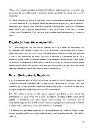 FMI que trará os supervisores portugueses em contacto com os bancos centrais cooperantes e/ou
as agências de supervisão, auditores externos e outros especialistas de acordo com o que for
necessário.

2.8. O BdP fornecerá aos bancos actualizações trimestrais das necessidades potenciais de capital
no futuro e verificará se o processo de desalavancagem permanece no rumo certo e equilibrado
da forma correcta. Sempre que a avaliação mostre que o capital de Tier 1 de um banco possa cair
abaixo dos 6% num cenário de stress durante o curso do programa, o BdP, usando os seus
poderes conferidos pelo Pilar 2, irá pedir que sejam tomadas medidas para reforçar o capital de
base.



Regulação bancária e supervisão
2.9. O BdP assegurará que pelo fim de Setembro de 2011 o relatar de empréstimos em
incumprimento será melhorado através da inclusão de um novo rácio em linha com as práticas
internacionais em adição ao rácio corrente que cobre apenas pagamentos feitos para além dos
prazos. O BdP intensificará as inspecções in-situ e verificará a precisão dos dados com a
assistência técnica do FMI, no contexto do exercício de verificação de informação do novo quadro
de avaliação de insolvência. O BdP atribuirá novos recursos ao recrutamento de especialistas
supervisores bancários. Uma estreita colaboração será mantida entre os supervisores dos países
da EU para se exercer a supervisão bancária através das fronteiras.



Banco Português de Negócios
2.10. As autoridades estão a lançar um processo de venda do Banco Português de Negócios
(BPN) num calendário acelerado e sem um preço mínimo. Para este fim, um novo plano será
submetido ao CE para aprovação tendo em conta as regras da concorrência. O objectivo é
encontrar um comprador pelo final de Julho de 2011, o mais tardar.

2.11. Para facilitar a venda, os três veículos especiais que detém os seus activos não
performantes e os seus activos fora do núcleo duro foram separados do BPN e mais activos
poderão ser transferidos para estes veículos como resultado das negociações com os
compradores em perspectiva. O BPN também vai lançar um programa mais ambicioso de corte de
custos de modo a tornar a sua compra mais atraente aos investidores.

2.12. Quando uma solução for encontrada, os créditos garantidos pelo estado da CGD e todos os
veículos especiais serão tomados pelo estado de acordo com uma calendarização a ser definida
na altura.


                                                                                             10
 