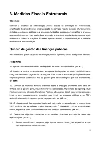 3. Medidas Fiscais Estruturais
Objectivos:

Melhorar a eficiência da administração pública através da eliminação de redundâncias,
simplificação dos procedimentos e reorganização dos serviços; Regular a criação e funcionamento
de todas as entidades públicas (e.g. empresas, fundações, associações); simplificar o processo
orçamental através do novo quadro legal aprovado, e através da adaptação dos quadros legais
financeiros a nível local e regional; fortalecer a gestão do risco, a responsabilização, a produção
de relatórios e a monitorização.



Quadro de gestão das finanças públicas
Para fortalecer o quadro de gestão das finanças públicas o governo tomará as seguintes medidas:


Reporting
3.1. Aprovar uma definição standard de obrigações em atraso e compromissos. (2T 2011)

3.2. Conduzir e publicar um levantamento abrangente de obrigações em atraso cobrindo todas as
categorias de contas a pagar no fim de Março de 2011. Todas as entidades gerais governativas e
empresas públicas classificadas fora do governo geral serão abrangidas por este levantamento.
(3T 2011)

3.3. Melhorar os relatórios mensais existentes sobre a execução orçamental com base em
dinheiro para o governo geral, incluindo numa base consolidada. O perímetro de reporting actual
incluí correntemente o Estado, Outra Entes Públicos, a Segurança Social, os governos regionais e
locais e será progressivamente expandido para incluir as empresas públicas e as PPPs
reclassificadas dentro do governo geral e os governos locais. (3T 2011)

3.4. O relatório anual das renuncias fiscais será melhorado, começando com o orçamento de
2012, em linha com as melhores práticas internacionais. O relatório irá cobrir as administrações
central, regionais e locais. Assistência técnica será fornecida se necessário. (3T 2011)

3.5. Desenvolver objectivos intra-anuais e as medidas correctivas em caso de desvio dos
objectivos para: (3T 2011)

   i.   Balanço mensal interno, despesas, objectivos de receitas para o governo geral de acordo
        com o definido nas contas nacionais;

                                                                                                13
 