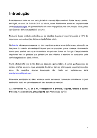 Introdução
Este documento tenta ser uma tradução fiel ao chamado Memorando da Troika, tornado público,
em inglês, no dia 4 de Maio de 2011 por vários jornais. Infelizmente apenas foi disponibilizada
uma versão em inglês. Os pormenores foram sendo regurgitados pela comunicação social, pelos
spin doctors e demais suspeitos do costume.


Nenhuma destas entidades entendeu que os cidadãos do país deveriam ter acesso a 100% do
documento sem nenhum tipo de interpretação feita à priori .


No Aventar não pensamos assim e por isso chamámos a nós a tarefa de fazermos a tradução na
integra do documento, leitura obrigatória para qualquer português que se preocupe minimamente
com o que o rodeia e com o que vai acontecer nos próximos 3 anos em Portugal. É especialmente
importante para as pessoas que pensam por elas mesmas e rejeitam ser conduzidas pela
comunicação social e pelos políticos.


Como o trabalho foi feito o mais depressa possível, e por amadores é normal que haja desde as
simples gralhas aos erros mais grosseiros. Contamos com os leitores para encontrarmos estes
erros.   Se    encontrar    alguma      incorrecção   não     hesite   em   contactar-nos   para
aventar.blogue@gmail.com.


Finalmente, em relação ao texto, tentámos manter as mesmas convenções utilizadas no original
reservando o uso dos parênteses rectos para as notas de tradução.


As abreviaturas 1T, 2T, 3T e 4T, correspondem a primeiro, segundo, terceiro e quarto
trimestre, respectivamente. Utilizamos ME para “milhões de euros”.




                                                                                               i
 