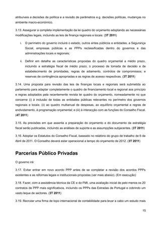atribuíveis a decisões de política e a revisão de parâmetros e.g. decisões políticas, mudanças no
ambiente macro-económico.

3.13. Assegurar a completa implementação da lei quadro do orçamento adoptando as necessárias
modificações legais, incluindo as leis de finança regionais e locais: (3T 2011)

   i.   O perímetro do governo incluirá o estado, outros entes públicos e entidades, a Segurança
        Social, empresas públicas e as PPPs reclassificadas dentro do governos e das
        administrações locais e regionais;

   ii. Definir em detalhe as características propostas do quadro orçamental a médio prazo,
        incluindo a estratégia fiscal de médio prazo, o processo de tomada de decisão e de
        estabelecimento de prioridades, regras de adiamento, controlos de compromissos; e
        reservas de contingência apropriadas e as regras de acesso respectivas. (3T 2011)

3.14. Uma proposta para revisão das leis de finanças locais e regionais será submetida ao
parlamento para adaptar completamente o quadro de financiamento local e regional aos princípio
e regras adoptados pela recentemente revista lei quadro do orçamento, nomeadamente no que
concerne (i) à inclusão de todas as entidades públicas relevantes no perímetro dos governos
regionais e locais; (ii) ao quadro multianual de despesas, ao equilíbrio orçamental e regras de
endividamento, à programação orçamental; e (iii) à interacção com as funções do Conselho Fiscal.
(4T 2011)

3.15. As previsões em que assenta a preparação do orçamento e do documento da estratégia
fiscal serão publicadas, incluindo as análises de suporte e as assumpções subjacentes. (3T 2011)

3.16. Adoptar os Estatutos do Conselho Fiscal, baseado no relatório do grupo de trabalho de 6 de
Abril de 2011. O Conselho deverá estar operacional a tempo do orçamento de 2012. (3T 2011)



Parcerias Público Privadas
O governo irá:

3.17. Evitar entrar em novo acordo PPP antes de se completar a revisão dos acordos PPPs
existentes e as reformas legais e institucionais propostas (ver mais abaixo). (Em execução)

3.18. Fazer, com a assistência técnica da CE e do FMI, uma avaliação inicial de pelo menos os 20
contratos de PPP mais significativos, incluindo os PPPs das Estradas de Portugal e cobrindo um
vasto leque de sectores. (3T 2011)

3.19. Recrutar uma firma de topo internacional de contabilidade para levar a cabo um estudo mais


                                                                                              15
 