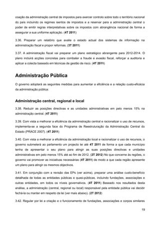 coação da administração central de impostos para exercer controlo sobre todo o território nacional
do país incluindo os regimes isentos de impostos e a reservar para a administração central o
poder de emitir regras interpretativas sobre os impostos com abrangência nacional de forma a
assegurar a sua uniforme aplicação. (4T 2011)

3.36. Preparar um relatório que avalie o estado actual dos sistemas de informação na
administração fiscal e propor reformas. (3T 2011)

3.37. A administração fiscal vai preparar um plano estratégico abrangente para 2012-2014. O
plano incluirá acções concretas para combater a fraude e evasão fiscal, reforçar a auditoria e
aplicar a colecta baseado em técnicas de gestão de risco. (4T 2011)



Administração Pública
O governo adoptará as seguintes medidas para aumentar a eficiência e a relação custo-eficácia
da administração pública:


Administração central, regional e local
3.38. Reduzir as posições directivas e as unidades administrativas em pelo menos 15% na
administração central. (4T 2011)

3.39. Com vista a melhorar a eficiência da administração central e racionalizar o uso de recursos,
implementa-se a segunda face do Programa de Reestruturação da Administração Central do
Estado (PRACE 2007). (4T 2011)

3.40. Com vista a melhorar a eficiência da administração local e racionalizar o uso de recursos, o
governo submeterá ao parlamento um projecto lei até 4T 2011 de forma a que cada município
tenha de apresentar o seu plano para atingir as suas posições directivas e unidades
administrativas em pelo menos 15% até ao fim de 2012. (2T 2012) No que concerne às regiões, o
governo vai promover as iniciativas necessárias (4T 2011) de modo a que cada região apresente
um plano para atingir os mesmos objectivos.

3.41. Em conjunção com a revisão das EPs (ver acima), preparar uma análise custo-benefício
detalhada de todas as entidades públicas e quasi-públicas, incluindo fundações, associações e
outras entidades, em todos os níveis governativos. (4T 2011) Baseado nos resultados desta
análise, a administração (central, regional ou local) responsável pela entidade pública vai decidir
fechá-la ou manter em respeito da lei (ver mais abaixo). (2T 2012)

3.42. Regular por lei a criação e o funcionamento de fundações, associações e corpos similares

                                                                                                19
 