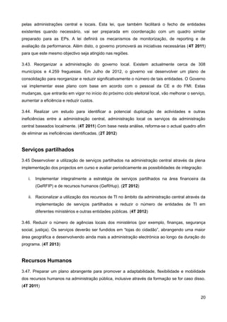 pelas administrações central e locais. Esta lei, que também facilitará o fecho de entidades
existentes quando necessário, vai ser preparada em coordenação com um quadro similar
preparado para as EPs. A lei definirá os mecanismos de monitorização, de reporting e de
avaliação da performance. Além disto, o governo promoverá as iniciativas necessárias (4T 2011)
para que este mesmo objectivo seja atingido nas regiões.

3.43. Reorganizar a administração do governo local. Existem actualmente cerca de 308
municípios e 4.259 freguesias. Em Julho de 2012, o governo vai desenvolver um plano de
consolidação para reorganizar e reduzir significativamente o número de tais entidades. O Governo
vai implementar esse plano com base em acordo com o pessoal da CE e do FMI. Estas
mudanças, que entrarão em vigor no início do próximo ciclo eleitoral local, vão melhorar o serviço,
aumentar a eficiência e reduzir custos.

3.44. Realizar um estudo para identificar a potencial duplicação de actividades e outras
ineficiências entre a administração central, administração local os serviços da administração
central baseados localmente. (4T 2011) Com base nesta análise, reforma-se o actual quadro afim
de eliminar as ineficiências identificadas. (2T 2012)


Serviços partilhados
3.45 Desenvolver a utilização de serviços partilhados na administração central através da plena
implementação dos projectos em curso e avaliar periodicamente as possibilidades de integração:

   i.   Implementar integralmente a estratégia de serviços partilhados na área financeira da
        (GeRFIP) e de recursos humanos (GeRHup). (2T 2012)

   ii. Racionalizar a utilização dos recursos de TI no âmbito da administração central através da
        implementação de serviços partilhados e reduzir o número de entidades de TI em
        diferentes ministérios e outras entidades públicas. (4T 2012)

3.46. Reduzir o número de agências locais dos ministérios (por exemplo, finanças, segurança
social, justiça). Os serviços deverão ser fundidos em “lojas do cidadão”, abrangendo uma maior
área geográfica e desenvolvendo ainda mais a administração electrónica ao longo da duração do
programa. (4T 2013)


Recursos Humanos
3.47. Preparar um plano abrangente para promover a adaptabilidade, flexibilidade e mobilidade
dos recursos humanos na administração pública, inclusive através da formação se for caso disso.
(4T 2011)

                                                                                                20
 
