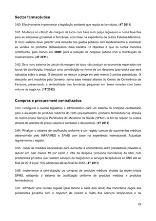 Sector farmacêutico
3.60. Efectivamente implementar a legislação existente que regula as farmácias. (4T 2011)

3.61. Mudança no cálculo da margem de lucro com base num preço regressivo e numa taxa fixa
para as empresas grossistas e farmácias, com base na experiência de outros Estados-Membros.
O novo sistema deve garantir uma redução nos gastos públicos com medicamentos e incentivar
as vendas de produtos farmacêuticos mais baratos. O objectivo é que os lucros menores
contribuirão, pelo menos em 50ME para a redução da despesa pública com a distribuição de
medicamentos. (4T 2011)

3.62. Se o novo sistema de cálculo da margem de lucro não produzir as economias esperadas nos
lucros de distribuição, introduzir uma contribuição na forma de um desconto (pay-back) que será
calculado sobre o preço. O desconto vai reduzir o preço em pelo menos 3 pontos percentuais. O
desconto será recolhido pelo Governo, numa base mensal através do Centro de Conferência de
Facturas, preservando a rentabilidade das farmácias pequenas em áreas remotas com baixo
volume de negócios. (1T 2012)


Compras e procurement centralizados
3.63. Configurar o quadro legislativo e administrativo para um sistema de compras centralizado
para a aquisição de produtos médicos do SNS (equipamentos, produtos farmacêuticos), através
do recém-criado Serviços Partilhados do Ministério da Saúde (SPMS), a fim de reduzir os custos
através de acordos de preço-volume e combater o desperdício. (3T 2011)

3.64. Finalizar o sistema de codificação uniforme e um registo comum de suprimentos médicos
desenvolvido pelo INFARMED e SPMS com base na experiência internacional. Actualizar
regularmente o registo.

3.65. Tomar as medidas necessárias para aumentar a concorrência entre prestadores privados e
reduzir em pelo menos 10 por cento o total da despesa (incluindo honorários) do SNS com
prestadores privados que prestem serviços de diagnóstico e serviços terapêuticos ao SNS até ao
final de 2011 e por 10% adicionais até ao final de 2012. (4T 2011)

3.66. Implementar a centralização de compras de produtos médicos através da recém-criada
SPMS, utilizando o sistema de codificação uniforme de produtos médicos e produtos
farmacêuticos.

3.67. Introduzir uma revisão regular (pelo menos a cada dois anos) dos honorários pagos aos
prestadores privados com o objectivo de reduzir o custo dos serviços terapêuticos e de


                                                                                            23
 