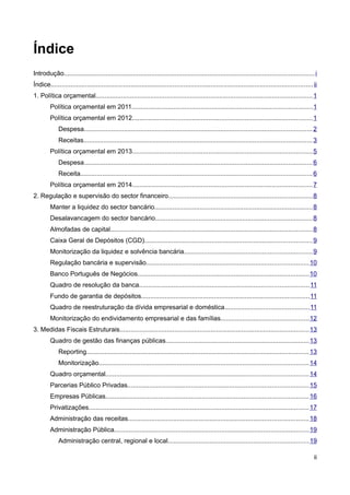 Índice
Introdução......................................................................................................................................... i
Índice................................................................................................................................................ ii
1. Política orçamental....................................................................................................................... 1
         Política orçamental em 2011...................................................................................................1
         Política orçamental em 2012...................................................................................................1
             Despesa............................................................................................................................. 2
             Receitas............................................................................................................................. 3
         Política orçamental em 2013...................................................................................................5
             Despesa............................................................................................................................. 6
             Receita............................................................................................................................... 6
         Política orçamental em 2014...................................................................................................7
2. Regulação e supervisão do sector financeiro...............................................................................8
         Manter a liquidez do sector bancário.......................................................................................8
         Desalavancagem do sector bancário......................................................................................8
         Almofadas de capital...............................................................................................................8
         Caixa Geral de Depósitos (CGD)............................................................................................9
         Monitorização da liquidez e solvência bancária......................................................................9
         Regulação bancária e supervisão.........................................................................................10
         Banco Português de Negócios..............................................................................................10
         Quadro de resolução da banca.............................................................................................11
         Fundo de garantia de depósitos............................................................................................11
         Quadro de reestruturação da dívida empresarial e doméstica..............................................11
         Monitorização do endividamento empresarial e das famílias................................................12
3. Medidas Fiscais Estruturais........................................................................................................13
         Quadro de gestão das finanças públicas...............................................................................13
             Reporting.......................................................................................................................... 13
             Monitorização................................................................................................................... 14
         Quadro orçamental............................................................................................................... 14
         Parcerias Público Privadas...................................................................................................15
         Empresas Públicas............................................................................................................... 16
         Privatizações......................................................................................................................... 17
         Administração das receitas...................................................................................................18
         Administração Pública........................................................................................................... 19
             Administração central, regional e local.............................................................................19

                                                                                                                                                       ii
 
