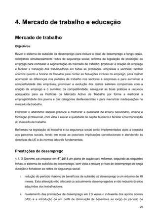 4. Mercado de trabalho e educação

Mercado de trabalho
Objectivos:

Rever o sistema de subsídio de desemprego para reduzir o risco de desemprego a longo prazo,
reforçando simultaneamente redes de segurança social; reforma da legislação de protecção do
emprego para combater a segmentação do mercado de trabalho, promover a criação de emprego
e facilitar a transição dos trabalhadores em todas as profissões, empresas e sectores; facilitar
acordos quanto a horário de trabalho para conter as flutuações cíclicas do emprego, para melhor
acomodar as diferenças nos padrões de trabalho nos sectores e empresas e para aumentar a
competitividade das empresas; promover a evolução dos custos salariais compatíveis com a
criação de emprego e o aumento da competitividade; assegurar as boas práticas e recursos
adequados para as Políticas de Mercado Activo de Trabalho por forma a melhorar a
empregabilidade dos jovens e das categorias desfavorecidas e para menorizar inadequações no
mercado de trabalho.

Enfrentar o abandono escolar precoce e melhorar a qualidade de ensino secundário, ensino e
formação profissional, com vista a elevar a qualidade do capital humano e facilitar a harmonização
do mercado de trabalho.

Reformas na legislação do trabalho e da segurança social serão implementadas após a consulta
aos parceiros sociais, tendo em conta as possíveis implicações constitucionais e atendendo às
directivas da UE e às normas laborais fundamentais.


Prestações de desemprego
4.1. O Governo vai preparar em 4T 2011 um plano de acção para reformar, seguindo as seguintes
linhas, o sistema de subsídio de desemprego, com vista a reduzir o risco de desemprego de longa
duração e fortalecer as redes de segurança social:

   i.   redução do período máximo de benefícios de subsídio de desemprego a um máximo de 18
        meses. Esta alteração não afectará os actualmente desempregados e não reduzirá direitos
        adquiridos dos trabalhadores;

   ii. nivelamento das prestações de desemprego em 2.5 vezes o indexante dos apoios sociais
        (IAS) e a introdução de um perfil de diminuição de benefícios ao longo do período de

                                                                                               26
 