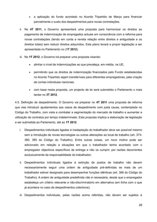 •   a aplicação do fundo acordado no Acordo Tripartido de Março para financiar
               parcialmente o custo dos despedimentos para novas contratações.

   ii. No 4T 2011, o Governo apresentará uma proposta para harmonizar os direitos ao
        pagamento de indemnização de empregados actuais em consonância com a reforma para
        novas contratações (tendo em conta a revista relação entre direitos e antiguidade e os
        direitos totais) sem reduzir direitos adquiridos. Este plano levará a propor legislação a ser
        apresentada no Parlamento no (1T 2012).

   iii. No 1T 2012, o Governo irá preparar uma proposta visando:

           •   alinhar o nível de indemnizações ao que prevaleça, em média, na UE;

           •   permitindo que os direitos de indemnização financiados pelo Fundo estabelecidas
               no Acordo Tripartido sejam transferíveis para diferentes empregadores, pela criação
               de contas individuais nacionais.

           •   com base nesta proposta, um projecto de lei será submetido o Parlamento o mais
               tardar no 3T 2012.

4.5. Definição de despedimento. O Governo vai preparar no 4T 2011 uma proposta de reforma
que vise introduzir ajustamentos aos casos de despedimento com justa causa, contemplada no
Código do Trabalho, com vista a combater a segmentação do mercado de trabalho e aumentar a
utilização de contratos por tempo indeterminado. Esta proposta implica a elaboração de legislação
a ser submetida ao Parlamento, até ao 1T 2012.

   i.   Despedimentos individuais ligadas à inadaptação do trabalhador deve ser possível mesmo
        sem a introdução de novas tecnologias ou outras alterações ao local de trabalho (art. 373-
        380, 385 do Código do Trabalho). Entre outras coisas, um novo motivo pode ser
        adicionado em relação a situações em que o trabalhador tenha acordado com o
        empregador objectivos específicos de entrega e não os cumprir, por razões decorrentes
        exclusivamente da responsabilidade do trabalhador;

   ii. Despedimentos individuais ligados à extinção de postos de trabalho não devem
        necessariamente seguir uma ordem de antiguidade pré-definidas se mais de um
        trabalhador estiver designado para desempenhar funções idênticas (art. 368 do Código do
        Trabalho). A ordem de antiguidade predefinida não é necessária, desde que o empregador
        estabeleça um critério relevante e não-discriminatório em alternativa (em linha com o que
        já acontece no caso de despedimentos colectivos);

   iii. Despedimentos individuais, pelas razões acima referidas, não devem ser sujeitos à


                                                                                                  28
 